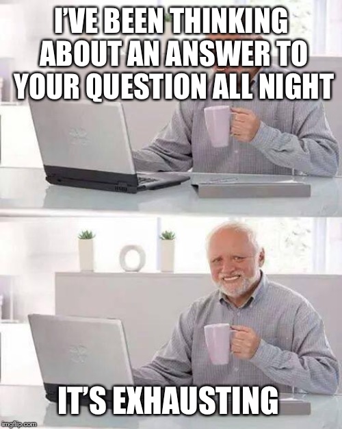 Hide the Pain Harold Meme | I’VE BEEN THINKING ABOUT AN ANSWER TO YOUR QUESTION ALL NIGHT IT’S EXHAUSTING | image tagged in memes,hide the pain harold | made w/ Imgflip meme maker