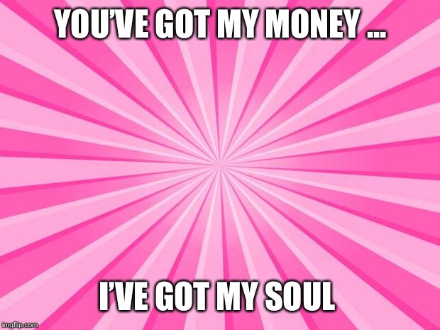 Pink Blank Background | YOU’VE GOT MY MONEY ... I’VE GOT MY SOUL | image tagged in pink blank background | made w/ Imgflip meme maker