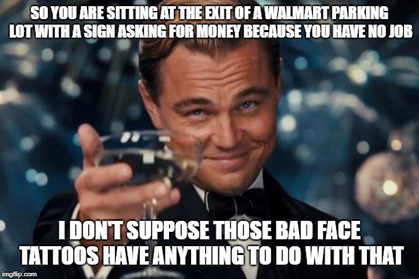 Leonardo Dicaprio Cheers | SO YOU ARE SITTING AT THE EXIT OF A WALMART PARKING LOT WITH A SIGN ASKING FOR MONEY BECAUSE YOU HAVE NO JOB; I DON'T SUPPOSE THOSE BAD FACE TATTOOS HAVE ANYTHING TO DO WITH THAT | image tagged in memes,leonardo dicaprio cheers | made w/ Imgflip meme maker