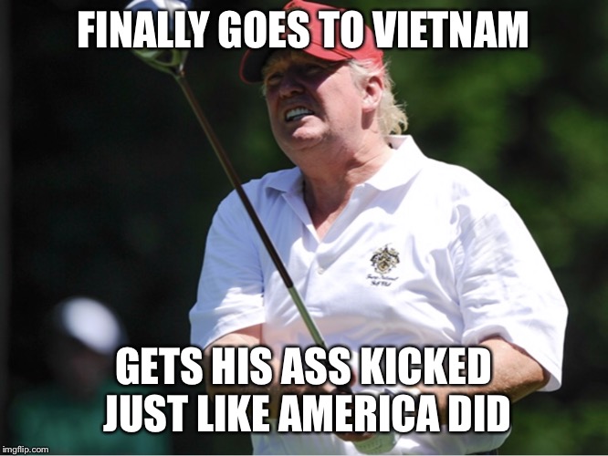 TrumpGolf | FINALLY GOES TO VIETNAM; GETS HIS ASS KICKED JUST LIKE AMERICA DID | image tagged in trumpgolf | made w/ Imgflip meme maker