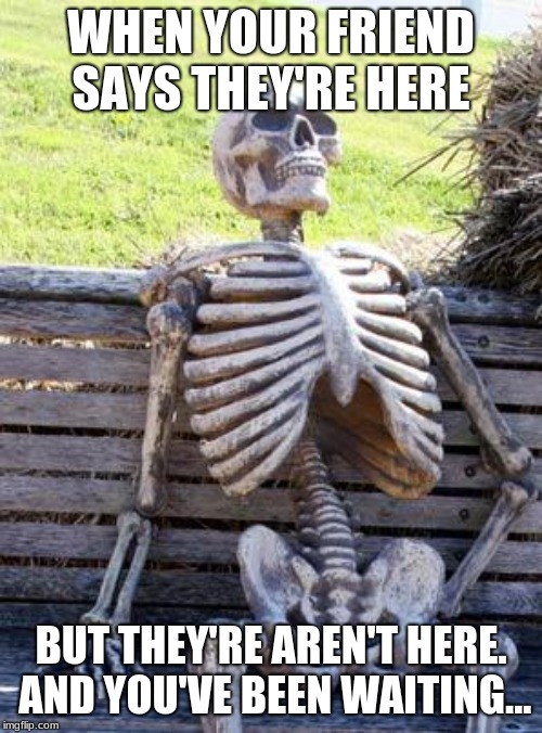 Waiting Skeleton | WHEN YOUR FRIEND SAYS THEY'RE HERE; BUT THEY'RE AREN'T HERE. AND YOU'VE BEEN WAITING... | image tagged in memes,waiting skeleton | made w/ Imgflip meme maker