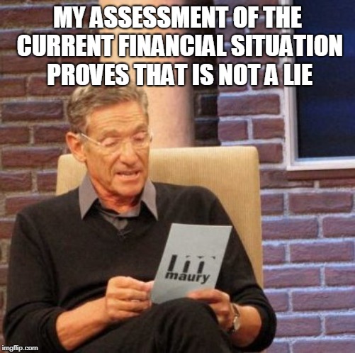 Maury Lie Detector Meme | MY ASSESSMENT OF THE CURRENT FINANCIAL SITUATION PROVES THAT IS NOT A LIE | image tagged in memes,maury lie detector | made w/ Imgflip meme maker