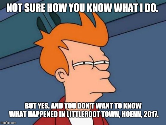 Futurama Fry Meme | NOT SURE HOW YOU KNOW WHAT I DO. BUT YES. AND YOU DON'T WANT TO KNOW WHAT HAPPENED IN LITTLEROOT TOWN, HOENN, 2017. | image tagged in memes,futurama fry | made w/ Imgflip meme maker