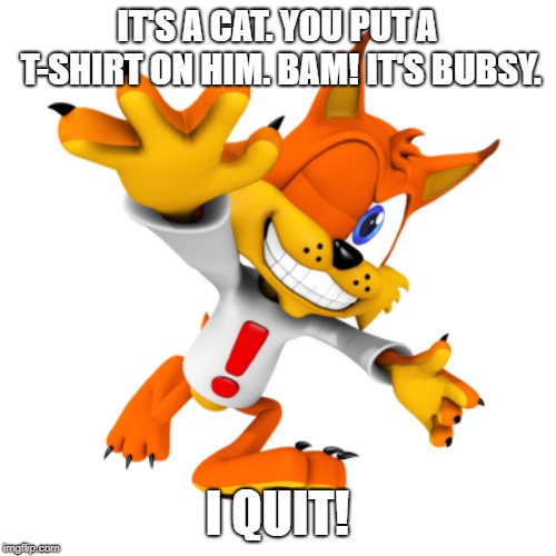 Bubsy | IT'S A CAT. YOU PUT A T-SHIRT ON HIM. BAM! IT'S BUBSY. I QUIT! | image tagged in bubsy | made w/ Imgflip meme maker