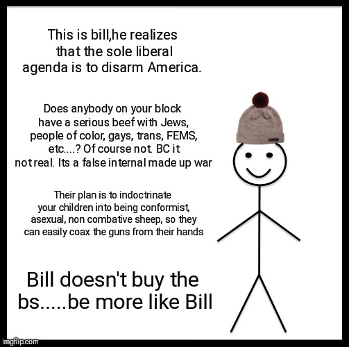 Be Like Bill Meme | This is bill,he realizes that the sole liberal agenda is to disarm America. Does anybody on your block have a serious beef with Jews, people of color, gays, trans, FEMS, etc....? Of course not. BC it not real. Its a false internal made up war; Their plan is to indoctrinate your children into being conformist, asexual, non combative sheep, so they can easily coax the guns from their hands; Bill doesn't buy the bs.....be more like Bill | image tagged in memes,be like bill | made w/ Imgflip meme maker