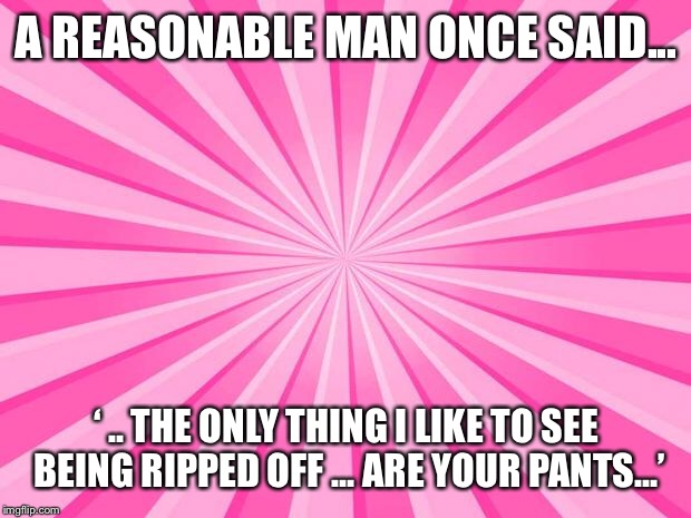 Pink Blank Background | A REASONABLE MAN ONCE SAID... ‘ .. THE ONLY THING I LIKE TO SEE BEING RIPPED OFF ... ARE YOUR PANTS...’ | image tagged in pink blank background | made w/ Imgflip meme maker