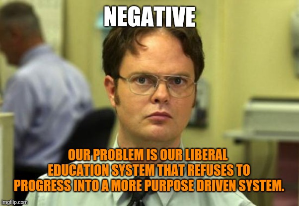 Dwight Schrute Meme | NEGATIVE OUR PROBLEM IS OUR LIBERAL EDUCATION SYSTEM THAT REFUSES TO PROGRESS INTO A MORE PURPOSE DRIVEN SYSTEM. | image tagged in memes,dwight schrute | made w/ Imgflip meme maker