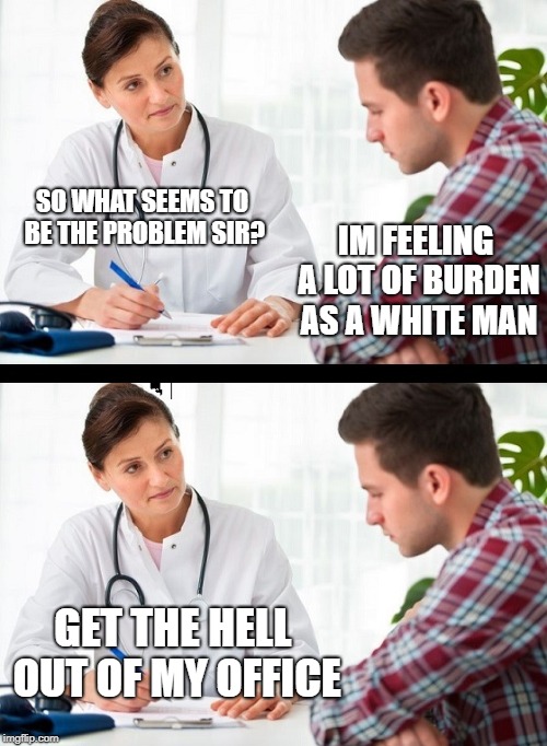 doctor and patient | IM FEELING A LOT OF BURDEN AS A WHITE MAN; SO WHAT SEEMS TO BE THE PROBLEM SIR? GET THE HELL OUT OF MY OFFICE | image tagged in doctor and patient,memes,funny,funny memes | made w/ Imgflip meme maker