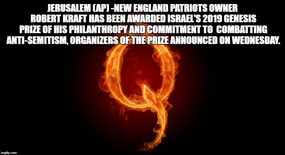 Belichick's Attempt At Starting WW3 | JERUSALEM (AP) -NEW ENGLAND PATRIOTS OWNER ROBERT KRAFT HAS BEEN AWARDED ISRAEL'S 2019 GENESIS PRIZE OF HIS PHILANTHROPY AND COMMITMENT TO  COMBATTING ANTI-SEMITISM, ORGANIZERS OF THE PRIZE ANNOUNCED ON WEDNESDAY. | image tagged in qanon | made w/ Imgflip meme maker