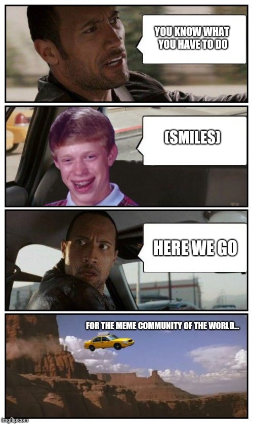 Bad Luck Brian Disaster Taxi runs over cliff | YOU KNOW WHAT YOU HAVE TO DO; (SMILES); HERE WE GO; FOR THE MEME COMMUNITY OF THE WORLD... | image tagged in bad luck brian disaster taxi runs over cliff,bad luck brian,the rock,memes,funny,imgflip | made w/ Imgflip meme maker