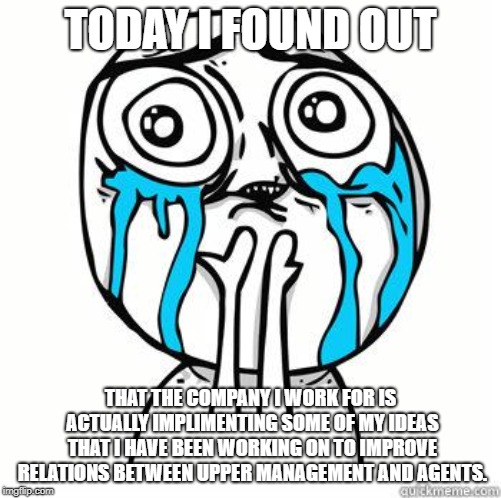 Crying Face |  TODAY I FOUND OUT; THAT THE COMPANY I WORK FOR IS ACTUALLY IMPLIMENTING SOME OF MY IDEAS THAT I HAVE BEEN WORKING ON TO IMPROVE RELATIONS BETWEEN UPPER MANAGEMENT AND AGENTS. | image tagged in crying face | made w/ Imgflip meme maker