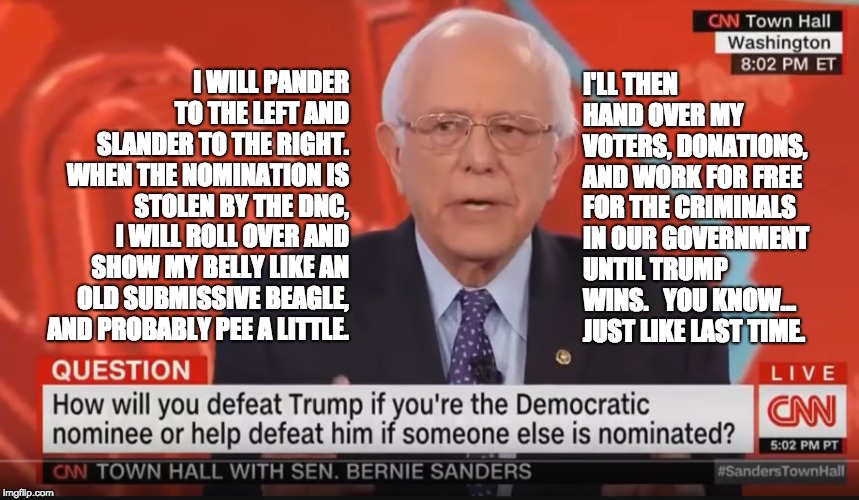An Honest Answer from a Dishonest Socialist | I'LL THEN HAND OVER MY VOTERS, DONATIONS, AND WORK FOR FREE FOR THE CRIMINALS IN OUR GOVERNMENT UNTIL TRUMP WINS. 

YOU KNOW... JUST LIKE LAST TIME. I WILL PANDER TO THE LEFT AND SLANDER TO THE RIGHT. 

WHEN THE NOMINATION IS STOLEN BY THE DNC, I WILL ROLL OVER AND SHOW MY BELLY LIKE AN OLD SUBMISSIVE BEAGLE, AND PROBABLY PEE A LITTLE. | image tagged in bernie sanders 2020,trump 2020,maga,politics,election 2020,infowars | made w/ Imgflip meme maker