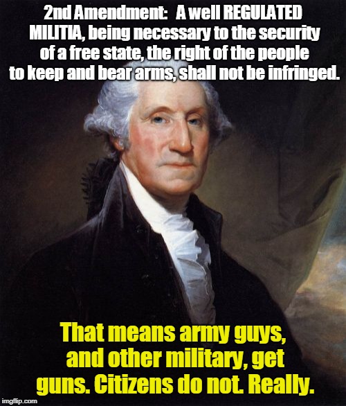 George Washington Meme | 2nd Amendment:   A well REGULATED MILITIA, being necessary to the security of a free state, the right of the people to keep and bear arms, shall not be infringed. That means army guys, and other military, get guns. Citizens do not. Really. | image tagged in memes,george washington | made w/ Imgflip meme maker