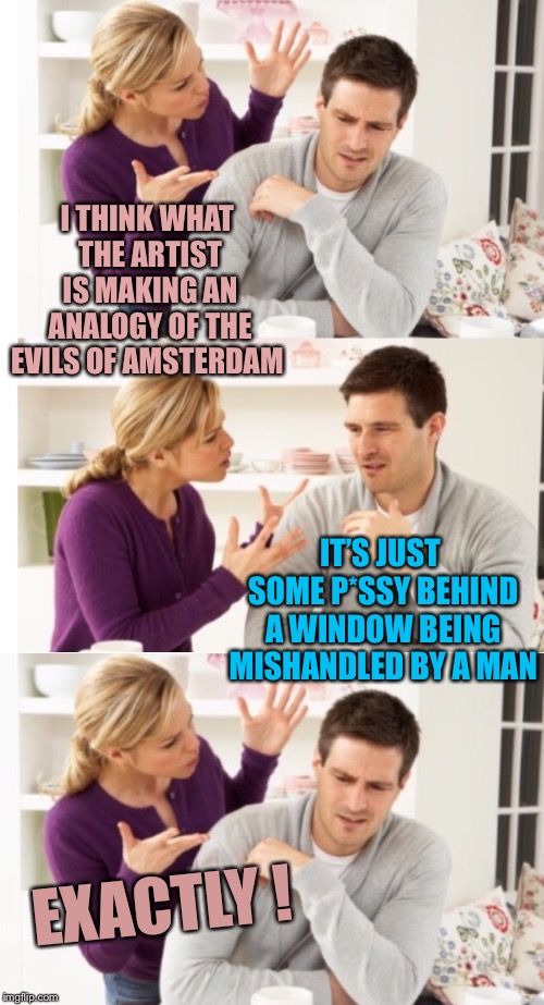 I THINK WHAT THE ARTIST IS MAKING AN ANALOGY OF THE EVILS OF AMSTERDAM EXACTLY ! IT’S JUST SOME P*SSY BEHIND A WINDOW BEING MISHANDLED BY A  | image tagged in arguing couple 1 | made w/ Imgflip meme maker