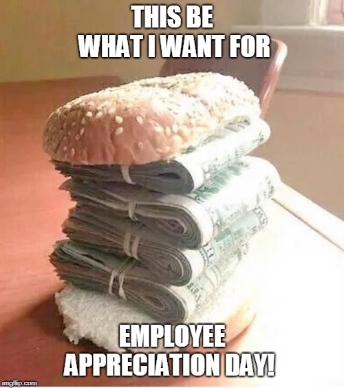 money sandwich | THIS BE WHAT I WANT FOR; EMPLOYEE APPRECIATION DAY! | image tagged in money sandwich | made w/ Imgflip meme maker