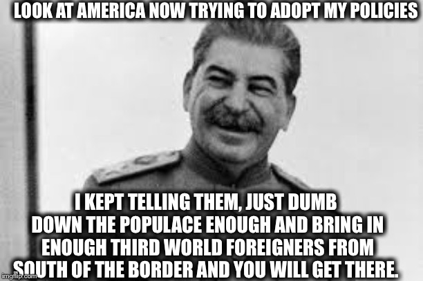 LOOK AT AMERICA NOW TRYING TO ADOPT MY POLICIES; I KEPT TELLING THEM, JUST DUMB DOWN THE POPULACE ENOUGH AND BRING IN ENOUGH THIRD WORLD FOREIGNERS FROM SOUTH OF THE BORDER AND YOU WILL GET THERE. | image tagged in joseph stalin,communist socialist,democratic party,democratic socialism,alexandria ocasio-cortez | made w/ Imgflip meme maker