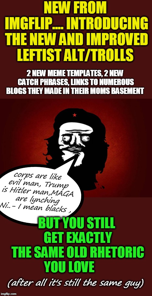Just like steak, You can eat me  :) | NEW FROM IMGFLIP.... INTRODUCING THE NEW AND IMPROVED LEFTIST ALT/TROLLS; 2 NEW MEME TEMPLATES, 2 NEW CATCH PHRASES, LINKS TO NUMEROUS BLOGS THEY MADE IN THEIR MOMS BASEMENT; corps are like evil man, Trump is Hitler man,MAGA are lynching Ni..- I mean blacks , BUT YOU STILL GET EXACTLY THE SAME OLD RHETORIC YOU LOVE; (after all it's still the same guy) | image tagged in trolls,alt accounts,che guevara,communist socialist,i c ur ip | made w/ Imgflip meme maker