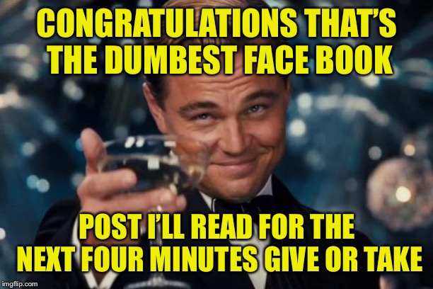 Leonardo Dicaprio Cheers | CONGRATULATIONS THAT’S THE DUMBEST FACE BOOK; POST I’LL READ FOR THE NEXT FOUR MINUTES GIVE OR TAKE | image tagged in memes,leonardo dicaprio cheers | made w/ Imgflip meme maker