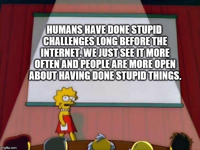 Lisa Simpson's Presentation | HUMANS HAVE DONE STUPID CHALLENGES LONG BEFORE THE INTERNET. WE JUST SEE IT MORE OFTEN AND PEOPLE ARE MORE OPEN ABOUT HAVING DONE STUPID THINGS. | image tagged in lisa simpson's presentation | made w/ Imgflip meme maker