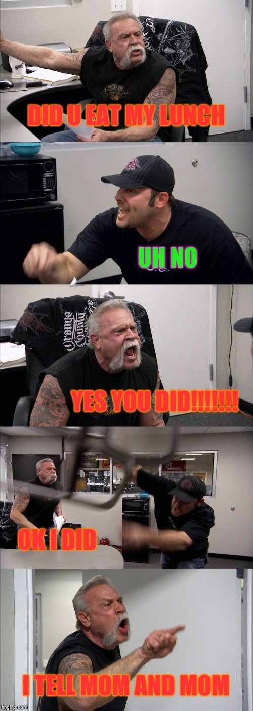 American Chopper Argument | DID U EAT MY LUNCH; UH NO; YES YOU DID!!!!!!! OK I DID; I TELL MOM AND MOM | image tagged in memes,american chopper argument | made w/ Imgflip meme maker