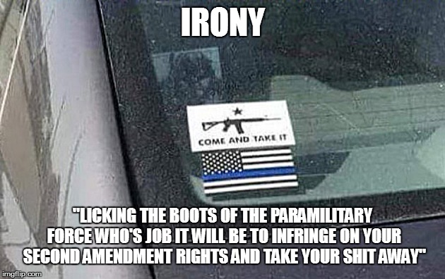 Irony | IRONY; "LICKING THE BOOTS OF THE PARAMILITARY FORCE WHO'S JOB IT WILL BE TO INFRINGE ON YOUR SECOND AMENDMENT RIGHTS AND TAKE YOUR SHIT AWAY" | image tagged in stupidity,irony | made w/ Imgflip meme maker