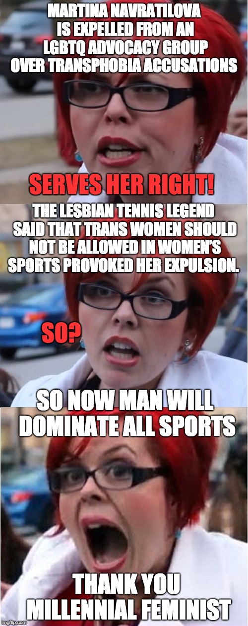 Big Red Feminist pun | MARTINA NAVRATILOVA IS EXPELLED FROM AN LGBTQ ADVOCACY GROUP OVER TRANSPHOBIA ACCUSATIONS; THE LESBIAN TENNIS LEGEND SAID THAT TRANS WOMEN SHOULD NOT BE ALLOWED IN WOMEN’S SPORTS PROVOKED HER EXPULSION. SERVES HER RIGHT! SO? SO NOW MAN WILL DOMINATE ALL SPORTS; THANK YOU MILLENNIAL FEMINIST | image tagged in big red feminist pun | made w/ Imgflip meme maker