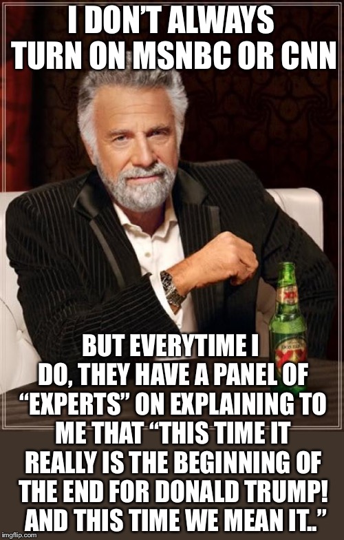 ..and I just laugh and laugh. They still don’t get it folks. | I DON’T ALWAYS TURN ON MSNBC OR
CNN; BUT EVERYTIME I DO, THEY HAVE A PANEL OF “EXPERTS” ON EXPLAINING TO ME THAT “THIS TIME IT REALLY IS THE BEGINNING OF THE END FOR DONALD TRUMP!  AND THIS TIME WE MEAN IT..” | image tagged in memes,the most interesting man in the world,maga | made w/ Imgflip meme maker