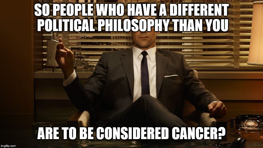 MadMen | SO PEOPLE WHO HAVE A DIFFERENT POLITICAL PHILOSOPHY THAN YOU ARE TO BE CONSIDERED CANCER? | image tagged in madmen | made w/ Imgflip meme maker