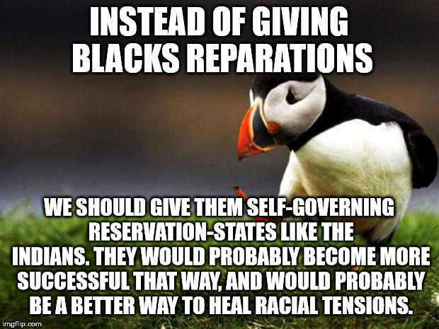 Unpopular Opinion Puffin | INSTEAD OF GIVING BLACKS REPARATIONS; WE SHOULD GIVE THEM SELF-GOVERNING RESERVATION-STATES LIKE THE INDIANS. THEY WOULD PROBABLY BECOME MORE SUCCESSFUL THAT WAY, AND WOULD PROBABLY BE A BETTER WAY TO HEAL RACIAL TENSIONS. | image tagged in memes,unpopular opinion puffin | made w/ Imgflip meme maker