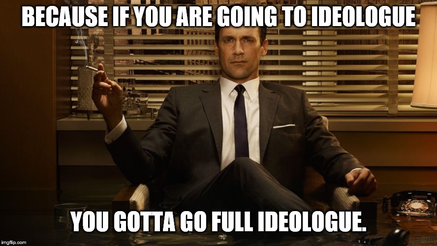 MadMen | BECAUSE IF YOU ARE GOING TO IDEOLOGUE YOU GOTTA GO FULL IDEOLOGUE. | image tagged in madmen | made w/ Imgflip meme maker