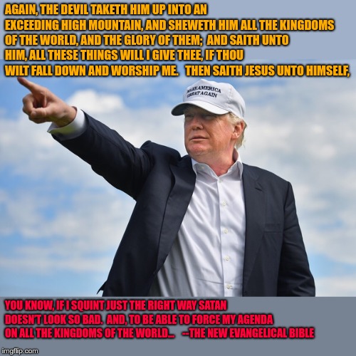 Trump pointing | AGAIN, THE DEVIL TAKETH HIM UP INTO AN EXCEEDING HIGH MOUNTAIN, AND SHEWETH HIM ALL THE KINGDOMS OF THE WORLD, AND THE GLORY OF THEM;

AND SAITH UNTO HIM, ALL THESE THINGS WILL I GIVE THEE, IF THOU WILT FALL DOWN AND WORSHIP ME.   THEN SAITH JESUS UNTO HIMSELF, YOU KNOW, IF I SQUINT JUST THE RIGHT WAY SATAN DOESN’T LOOK SO BAD.  AND, TO BE ABLE TO FORCE MY AGENDA ON ALL THE KINGDOMS OF THE WORLD…

	 --THE NEW EVANGELICAL BIBLE | image tagged in trump pointing | made w/ Imgflip meme maker