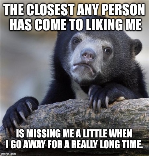 Confession Bear | THE CLOSEST ANY PERSON HAS COME TO LIKING ME; IS MISSING ME A LITTLE WHEN I GO AWAY FOR A REALLY LONG TIME. | image tagged in memes,confession bear | made w/ Imgflip meme maker