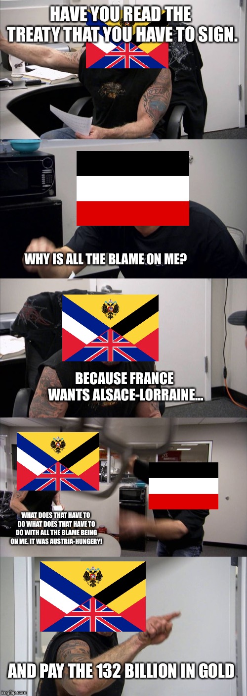 American Chopper Argument | HAVE YOU READ THE TREATY THAT YOU HAVE TO SIGN. WHY IS ALL THE BLAME ON ME? BECAUSE FRANCE WANTS ALSACE-LORRAINE... WHAT DOES THAT HAVE TO DO WHAT DOES THAT HAVE TO DO WITH ALL THE BLAME BEING ON ME. IT WAS AUSTRIA-HUNGERY! AND PAY THE 132 BILLION IN GOLD | image tagged in memes,american chopper argument | made w/ Imgflip meme maker
