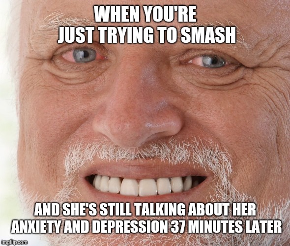 Hide the Pain Harold | WHEN YOU'RE JUST TRYING TO SMASH; AND SHE'S STILL TALKING ABOUT HER ANXIETY AND DEPRESSION 37 MINUTES LATER | image tagged in hide the pain harold | made w/ Imgflip meme maker