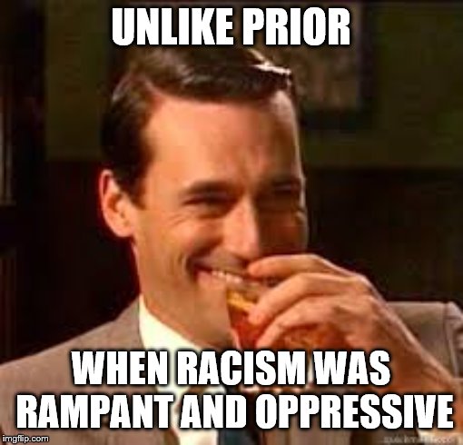 madmen | UNLIKE PRIOR WHEN RACISM WAS RAMPANT AND OPPRESSIVE | image tagged in madmen | made w/ Imgflip meme maker