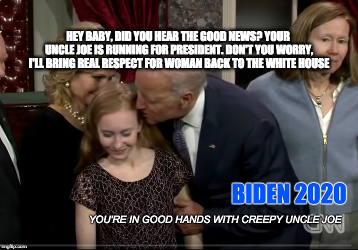CUJoe 2020 - Make America Creepy Again | HEY BABY, DID YOU HEAR THE GOOD NEWS? YOUR UNCLE JOE IS RUNNING FOR PRESIDENT. DON'T YOU WORRY, I'LL BRING REAL RESPECT FOR WOMAN BACK TO THE WHITE HOUSE; BIDEN 2020; YOU'RE IN GOOD HANDS WITH CREEPY UNCLE JOE | image tagged in biden 2020,trump 2020,pedophilia,politics,infowars | made w/ Imgflip meme maker