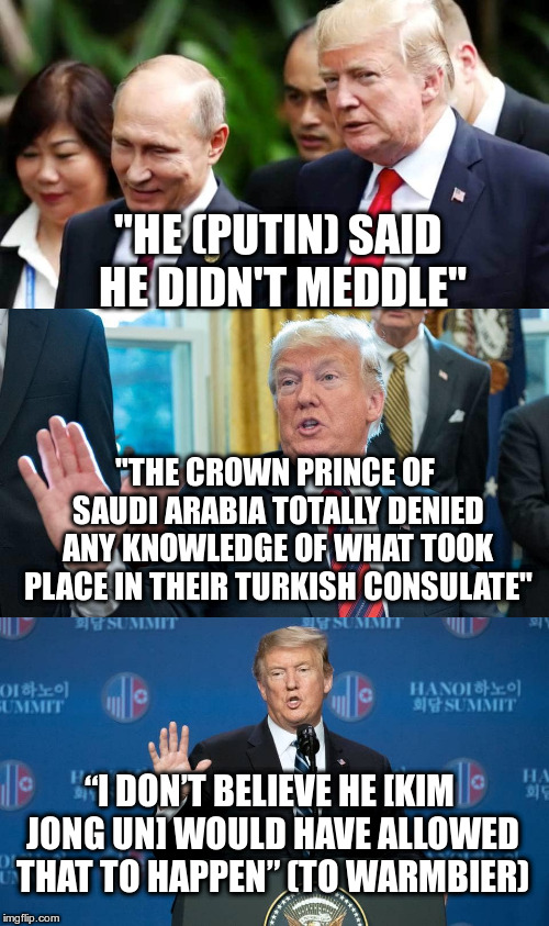 The President of the United States supporting the obvious lies of dictators... | "HE (PUTIN) SAID HE DIDN'T MEDDLE"; "THE CROWN PRINCE OF SAUDI ARABIA TOTALLY DENIED ANY KNOWLEDGE OF WHAT TOOK PLACE IN THEIR TURKISH CONSULATE"; “I DON’T BELIEVE HE [KIM JONG UN] WOULD HAVE ALLOWED THAT TO HAPPEN” (TO WARMBIER) | image tagged in trump,humor,dictators,kim jong un,putin,crown prince saudi arabia | made w/ Imgflip meme maker