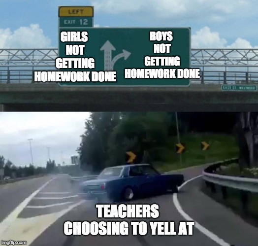 Left Exit 12 Off Ramp | GIRLS NOT GETTING HOMEWORK DONE; BOYS NOT GETTING HOMEWORK DONE; TEACHERS CHOOSING TO YELL AT | image tagged in memes,left exit 12 off ramp,school,homework | made w/ Imgflip meme maker