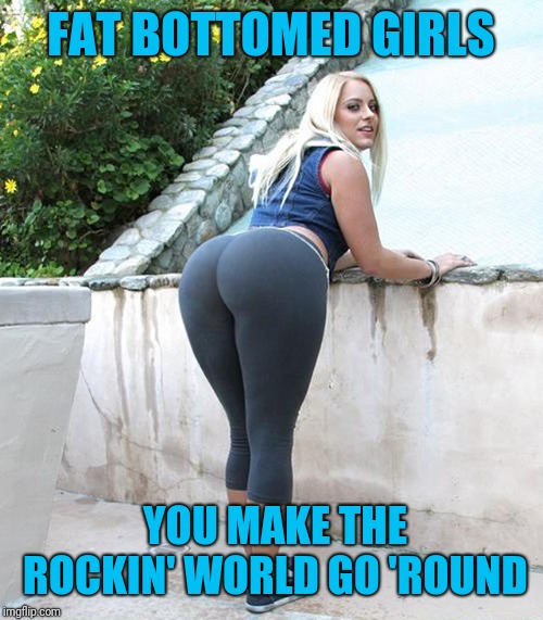 FAT BOTTOMED GIRLS; YOU MAKE THE ROCKIN' WORLD GO 'ROUND | image tagged in booty,nsfw,ass,queen | made w/ Imgflip meme maker