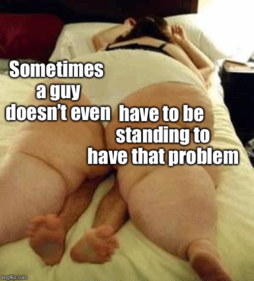 fat woman | Sometimes a guy doesn’t even have to be standing to have that problem | image tagged in fat woman | made w/ Imgflip meme maker