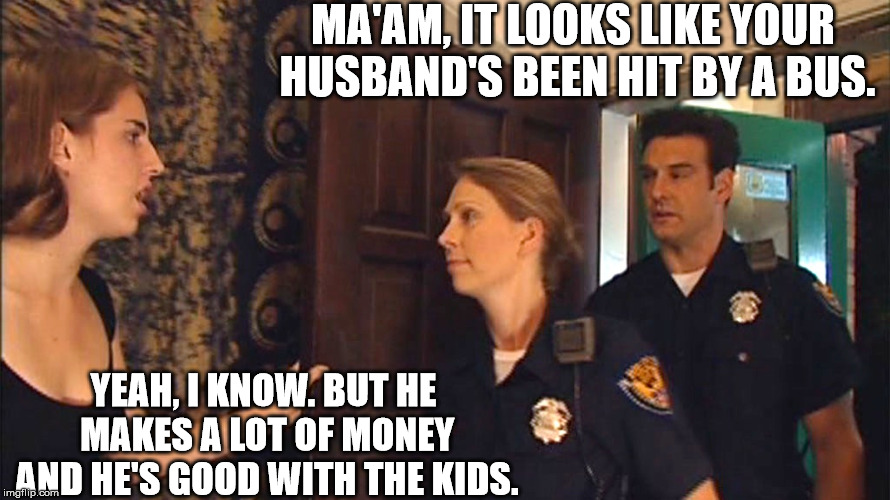 Old news. | MA'AM, IT LOOKS LIKE YOUR HUSBAND'S BEEN HIT BY A BUS. YEAH, I KNOW. BUT HE MAKES A LOT OF MONEY AND HE'S GOOD WITH THE KIDS. | image tagged in marriage | made w/ Imgflip meme maker