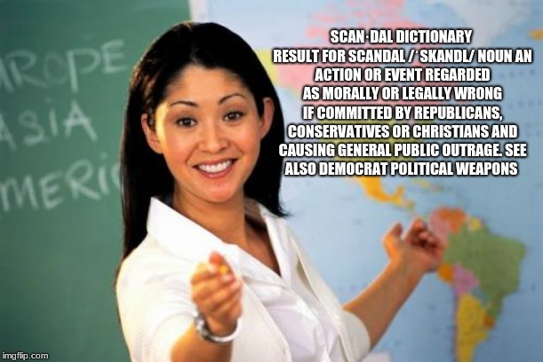 Education vs indoctrination  | SCAN·DAL
DICTIONARY RESULT FOR SCANDAL
/ˈSKANDL/
NOUN
AN ACTION OR EVENT REGARDED AS MORALLY OR LEGALLY WRONG IF COMMITTED BY REPUBLICANS, CONSERVATIVES OR CHRISTIANS AND CAUSING GENERAL PUBLIC OUTRAGE.
SEE ALSO DEMOCRAT POLITICAL WEAPONS | image tagged in memes,unhelpful high school teacher,scandal | made w/ Imgflip meme maker