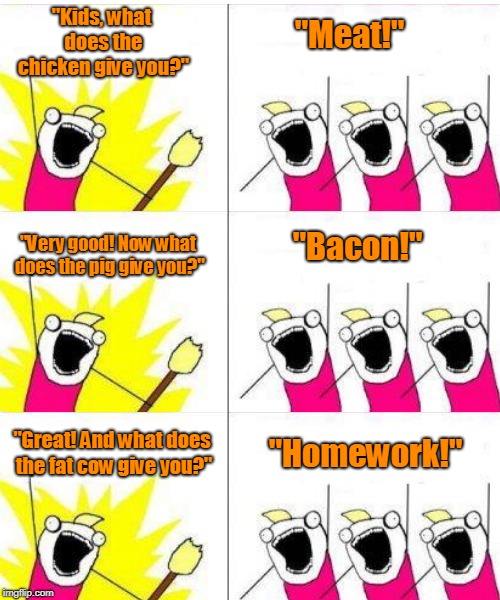 Teacher and school chidrens | "Kids, what does the chicken give you?"; "Meat!"; "Very good! Now what does the pig give you?"; "Bacon!"; "Great! And what does the fat cow give you?"; "Homework!" | image tagged in funny | made w/ Imgflip meme maker