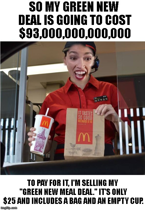 Ahh Socialism.. Just $93 Trillion ??. And the new slogan is.. 
"I'm Hating It !"  | SO MY GREEN NEW DEAL IS GOING TO COST $93,000,000,000,000; TO PAY FOR IT, I'M SELLING MY "GREEN NEW MEAL DEAL." IT'S ONLY $25 AND INCLUDES A BAG AND AN EMPTY CUP. | image tagged in crazy alexandria ocasio-cortez,hamburgers are evil,cheese is evil,socialism is evil,aoc is evil | made w/ Imgflip meme maker