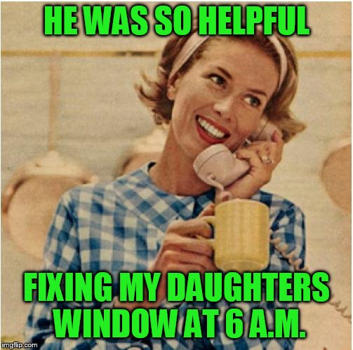 innocent mom | HE WAS SO HELPFUL; FIXING MY DAUGHTERS WINDOW AT 6 A.M. | image tagged in innocent mom | made w/ Imgflip meme maker