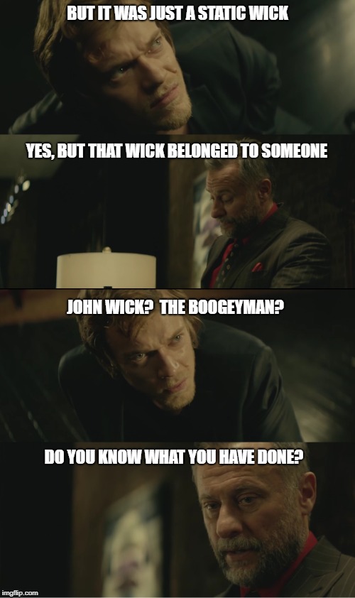 john wick | BUT IT WAS JUST A STATIC WICK; YES, BUT THAT WICK BELONGED TO SOMEONE; JOHN WICK?  THE BOOGEYMAN? DO YOU KNOW WHAT YOU HAVE DONE? | image tagged in john wick | made w/ Imgflip meme maker