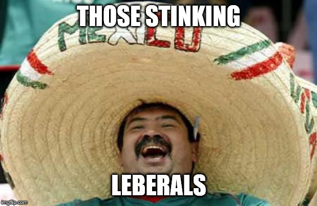 Happy Mexican | THOSE STINKING LEBERALS | image tagged in happy mexican | made w/ Imgflip meme maker