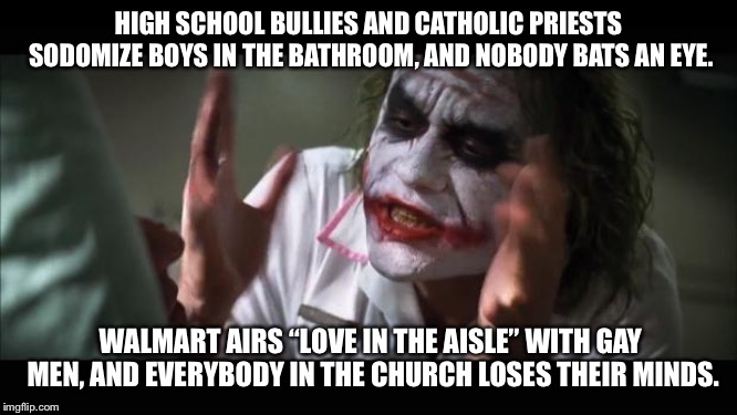 So this is what the Catholics are focused on | HIGH SCHOOL BULLIES AND CATHOLIC PRIESTS SODOMIZE BOYS IN THE BATHROOM, AND NOBODY BATS AN EYE. WALMART AIRS “LOVE IN THE AISLE” WITH GAY MEN, AND EVERYBODY IN THE CHURCH LOSES THEIR MINDS. | image tagged in memes,and everybody loses their minds,gay jokes,walmart,catholic church,high school | made w/ Imgflip meme maker