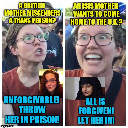 Social Justice is Mental Illness | A BRITISH MOTHER MISGENDERS A TRANS PERSON? AN ISIS MOTHER WANTS TO COME HOME TO THE U.K.? UNFORGIVABLE! THROW HER IN PRISON! ALL IS FORGIVEN! LET HER IN! | image tagged in social justice warrior hypocrisy,memes,british,islamic terrorism,transgender | made w/ Imgflip meme maker