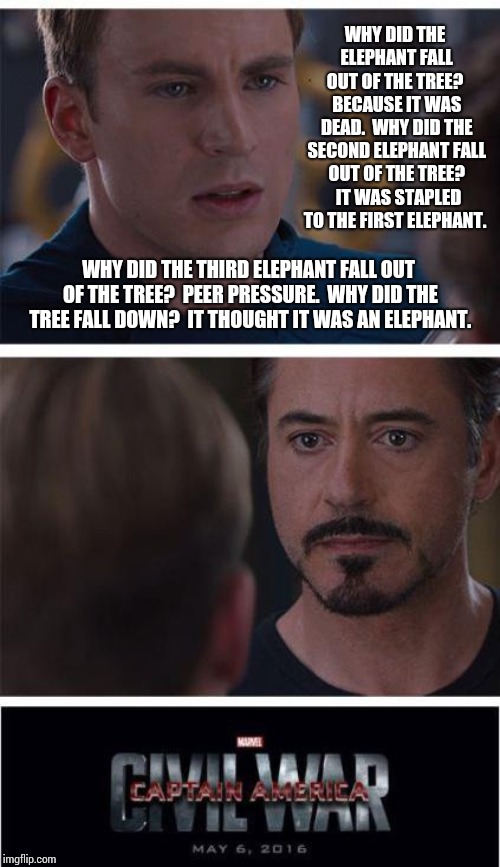 How Many Elephant Jokes Can You Make Before The Auto Meme Changes? The World May Never Know | WHY DID THE ELEPHANT FALL OUT OF THE TREE?  BECAUSE IT WAS DEAD.  WHY DID THE SECOND ELEPHANT FALL OUT OF THE TREE?  IT WAS STAPLED TO THE FIRST ELEPHANT. WHY DID THE THIRD ELEPHANT FALL OUT OF THE TREE?  PEER PRESSURE.  WHY DID THE TREE FALL DOWN?  IT THOUGHT IT WAS AN ELEPHANT. | image tagged in memes,marvel civil war 1,test your stupidity,boredom,bored,i find your lack of faith disturbing | made w/ Imgflip meme maker